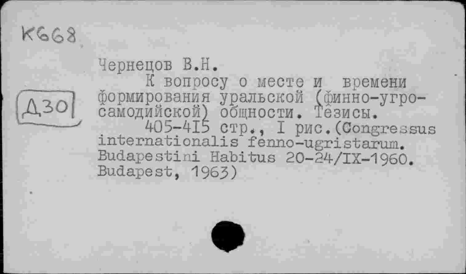 ﻿
Чернецов B.H.
К вопросу о месте и времени формирования уральской (финно-угросамодийской) общности. Тезисы.
405у415 стр., I рис.(Congressus international!s fenno-ugristarum. Budapestini Habitus 20-24/IX-1960. Budape st, 1963)